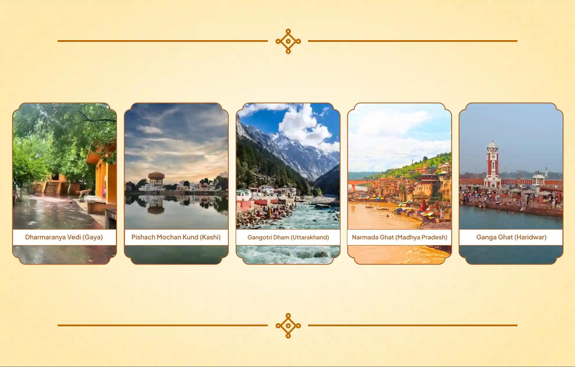 Dharmaranya Vedi, Narmada Ghat, Ganga Ghat, Gangotri Dham, Pishach Mochan Kund, Gaya, Omkareshwar, Haridwar, Gangotri, Kashi