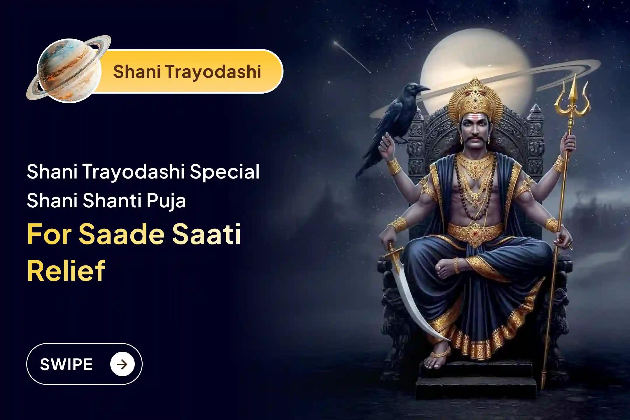 Participate in the Shani Trayodashi - Shani Saade Saati Special Shani Saade Saati Peeda Shanti Mahapuja, Shani Til Tel Abhishek, and Mahadasha Shanti Mahapuja to get relief from Shani Saade Saati and the Mahadasha of Shani