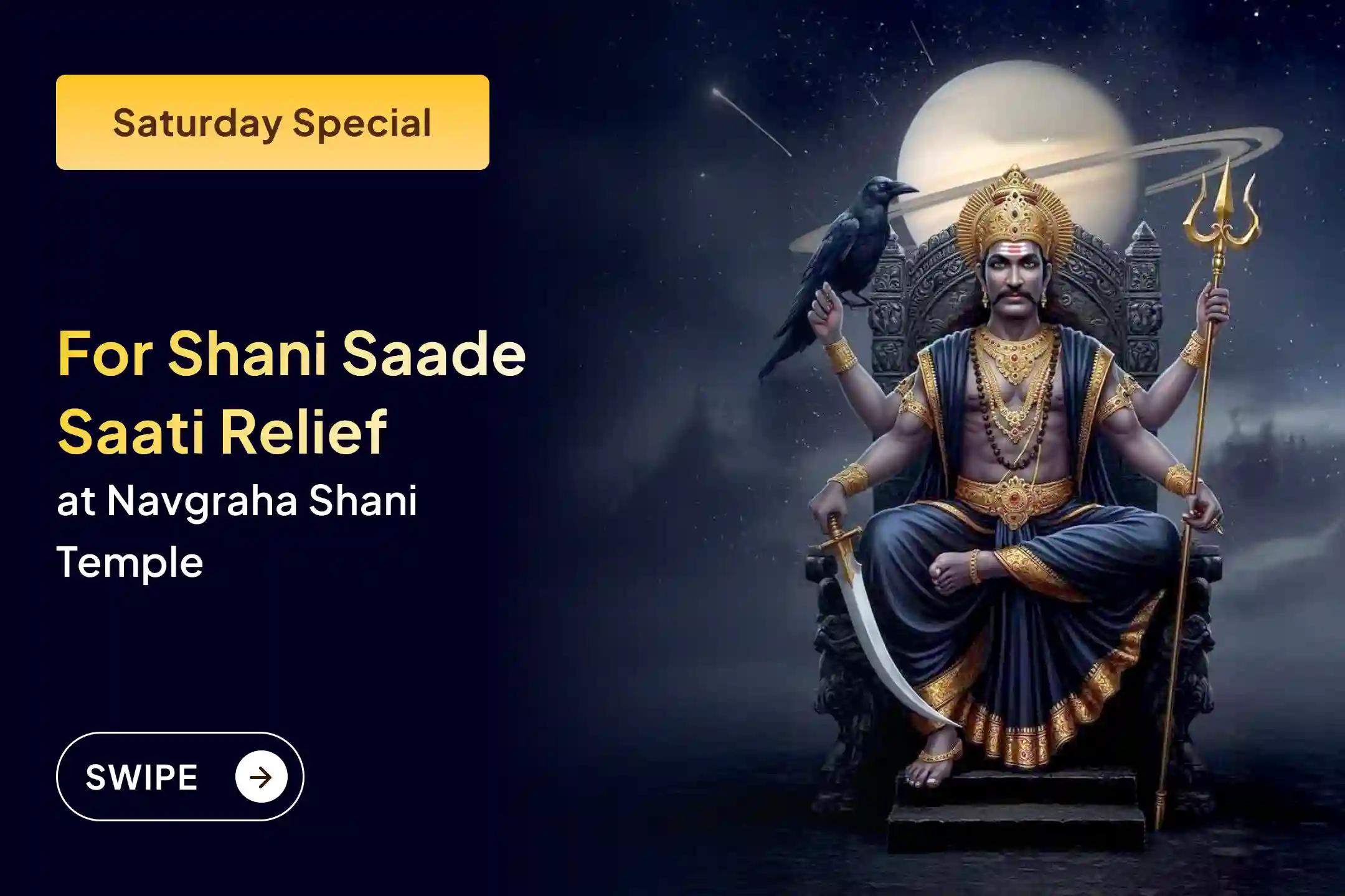 Participate in the Saturday Shani Saade Saati Relief Special Shani Saade Saati Peeda Shanti Mahapuja, Shani Til Tel Abhishek, and Mahadasha Shanti Mahapuja to get relief from Shani Saade Saati and the Mahadasha of Shani.